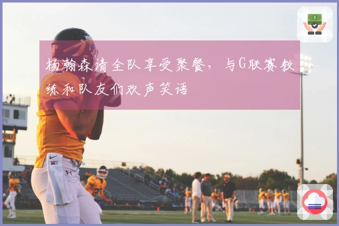杨瀚森请全队享受聚餐，与G联赛教练和队友们欢声笑语