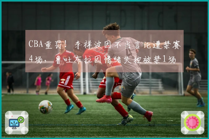 CBA重罚！李祥波因不当言论遭禁赛4场，鲁吐布拉因情绪失控被禁1场