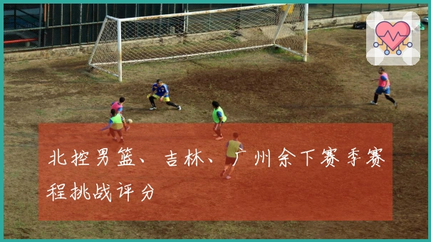北控男篮、吉林、广州余下赛季赛程挑战评分