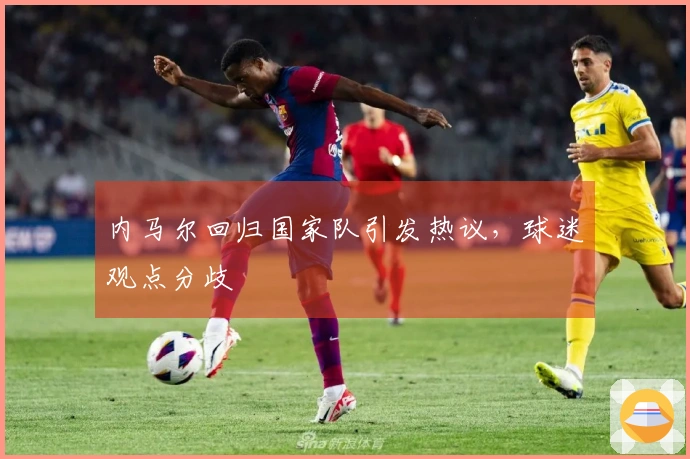 内马尔回归国家队引发热议，球迷观点分歧