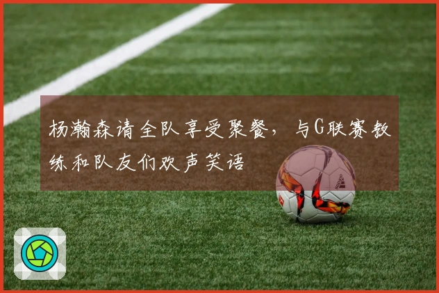 杨瀚森请全队享受聚餐，与G联赛教练和队友们欢声笑语