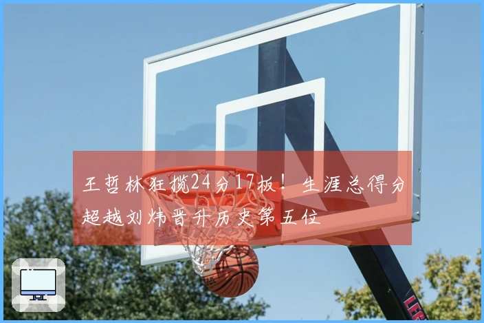 王哲林狂揽24分17板！生涯总得分超越刘炜晋升历史第五位