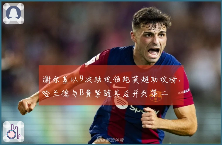 谢尔基以9次助攻领跑英超助攻榜，哈兰德与B费紧随其后并列第二