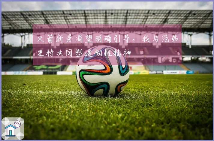 火箭新秀渴望明确引导，我与范弗里特共同塑造韧性精神