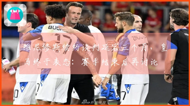维尼修斯续约谈判延宕三个月，皇马终于表态：赛季结束后再讨论