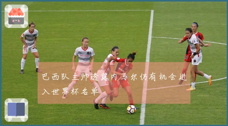 巴西队主帅透露内马尔仍有机会进入世界杯名单