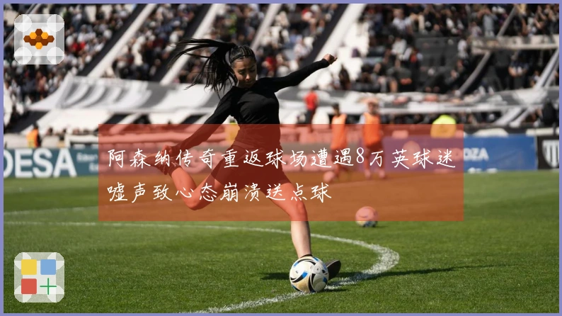 阿森纳传奇重返球场遭遇8万英球迷嘘声致心态崩溃送点球