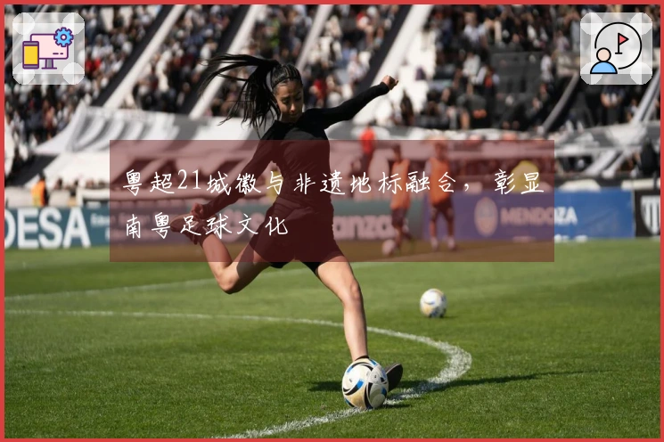 粤超21城徽与非遗地标融合，彰显南粤足球文化