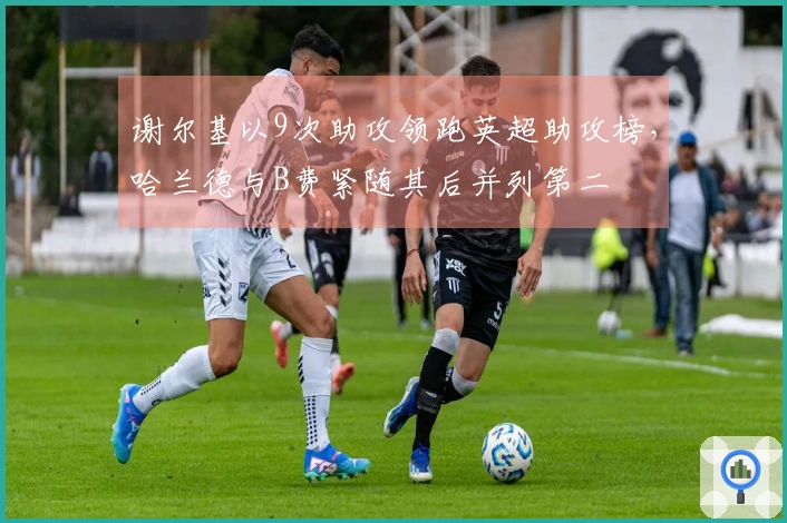 谢尔基以9次助攻领跑英超助攻榜，哈兰德与B费紧随其后并列第二