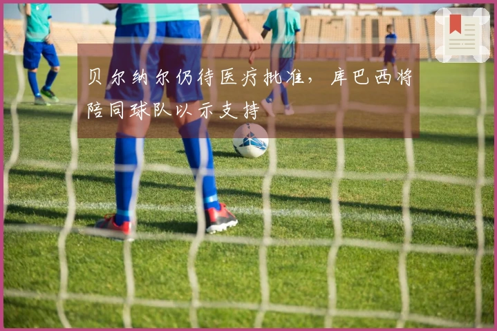 贝尔纳尔仍待医疗批准，库巴西将陪同球队以示支持