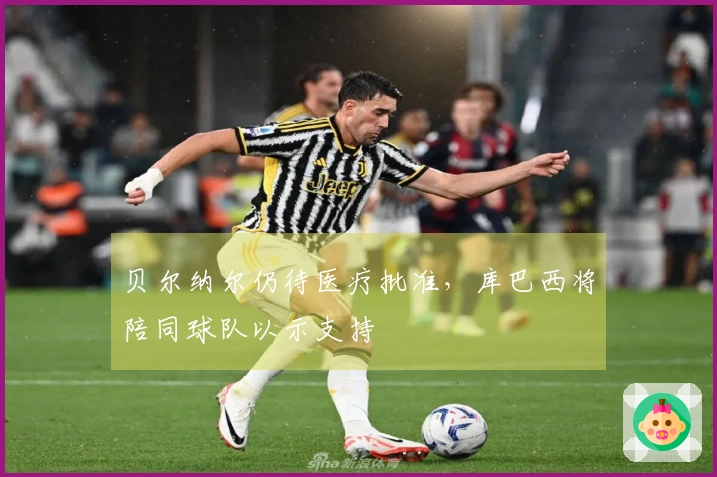贝尔纳尔仍待医疗批准，库巴西将陪同球队以示支持