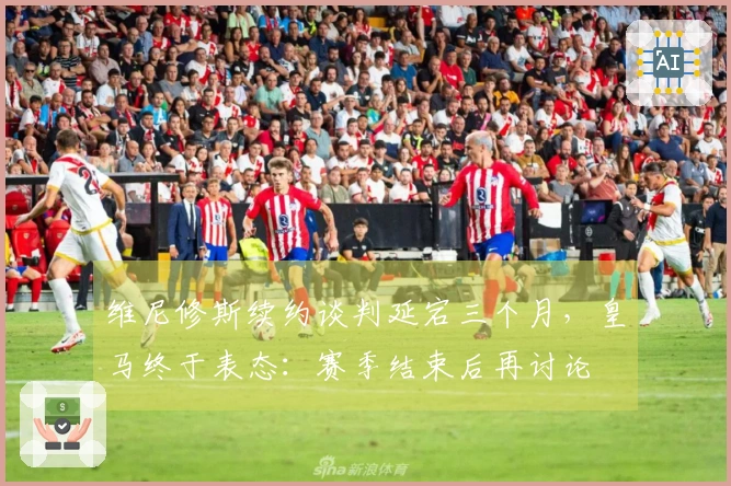 维尼修斯续约谈判延宕三个月，皇马终于表态：赛季结束后再讨论
