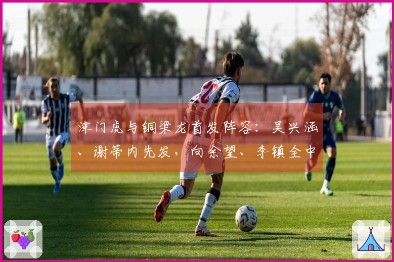 津门虎与铜梁龙首发阵容：吴兴涵、谢蒂内先发，向余望、李镇全中超首次亮相